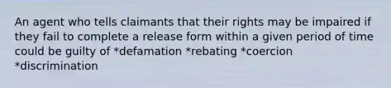 An agent who tells claimants that their rights may be impaired if they fail to complete a release form within a given period of time could be guilty of *defamation *rebating *coercion *discrimination