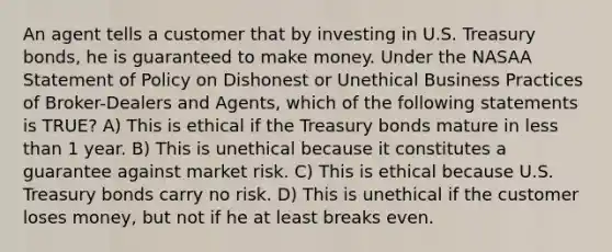 An agent tells a customer that by investing in U.S. Treasury bonds, he is guaranteed to make money. Under the NASAA Statement of Policy on Dishonest or Unethical Business Practices of Broker-Dealers and Agents, which of the following statements is TRUE? A) This is ethical if the Treasury bonds mature in less than 1 year. B) This is unethical because it constitutes a guarantee against market risk. C) This is ethical because U.S. Treasury bonds carry no risk. D) This is unethical if the customer loses money, but not if he at least breaks even.