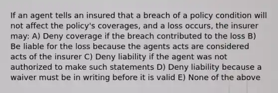 If an agent tells an insured that a breach of a policy condition will not affect the policy's coverages, and a loss occurs, the insurer may: A) Deny coverage if the breach contributed to the loss B) Be liable for the loss because the agents acts are considered acts of the insurer C) Deny liability if the agent was not authorized to make such statements D) Deny liability because a waiver must be in writing before it is valid E) None of the above