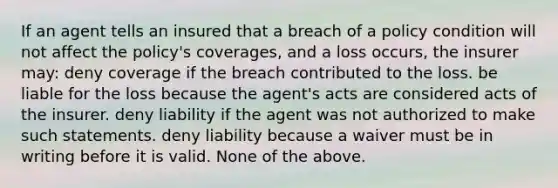 If an agent tells an insured that a breach of a policy condition will not affect the policy's coverages, and a loss occurs, the insurer may: deny coverage if the breach contributed to the loss. be liable for the loss because the agent's acts are considered acts of the insurer. deny liability if the agent was not authorized to make such statements. deny liability because a waiver must be in writing before it is valid. None of the above.