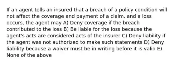 If an agent tells an insured that a breach of a policy condition will not affect the coverage and payment of a claim, and a loss occurs, the agent may A) Deny coverage if the breach contributed to the loss B) Be liable for the loss because the agent's acts are considered acts of the insurer C) Deny liability if the agent was not authorized to make such statements D) Deny liability because a waiver must be in writing before it is valid E) None of the above