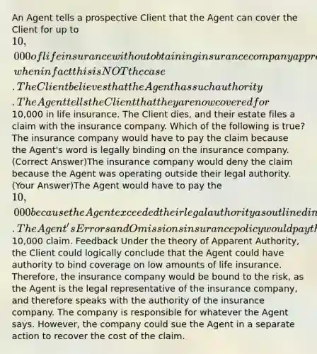 An Agent tells a prospective Client that the Agent can cover the Client for up to 10,000 of life insurance without obtaining insurance company approval, when in fact this is NOT the case. The Client believes that the Agent has such authority. The Agent tells the Client that they are now covered for10,000 in life insurance. The Client dies, and their estate files a claim with the insurance company. Which of the following is true? The insurance company would have to pay the claim because the Agent's word is legally binding on the insurance company. (Correct Answer)The insurance company would deny the claim because the Agent was operating outside their legal authority. (Your Answer)The Agent would have to pay the 10,000 because the Agent exceeded their legal authority as outlined in their Agency Agreement.The Agent's Errors and Omissions insurance policy would pay the10,000 claim. Feedback Under the theory of Apparent Authority, the Client could logically conclude that the Agent could have authority to bind coverage on low amounts of life insurance. Therefore, the insurance company would be bound to the risk, as the Agent is the legal representative of the insurance company, and therefore speaks with the authority of the insurance company. The company is responsible for whatever the Agent says. However, the company could sue the Agent in a separate action to recover the cost of the claim.