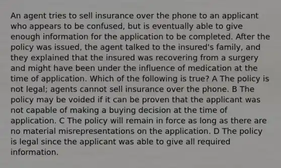 An agent tries to sell insurance over the phone to an applicant who appears to be confused, but is eventually able to give enough information for the application to be completed. After the policy was issued, the agent talked to the insured's family, and they explained that the insured was recovering from a surgery and might have been under the influence of medication at the time of application. Which of the following is true? A The policy is not legal; agents cannot sell insurance over the phone. B The policy may be voided if it can be proven that the applicant was not capable of making a buying decision at the time of application. C The policy will remain in force as long as there are no material misrepresentations on the application. D The policy is legal since the applicant was able to give all required information.