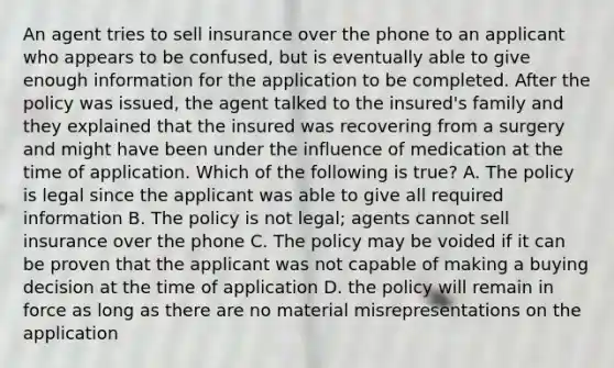 An agent tries to sell insurance over the phone to an applicant who appears to be confused, but is eventually able to give enough information for the application to be completed. After the policy was issued, the agent talked to the insured's family and they explained that the insured was recovering from a surgery and might have been under the influence of medication at the time of application. Which of the following is true? A. The policy is legal since the applicant was able to give all required information B. The policy is not legal; agents cannot sell insurance over the phone C. The policy may be voided if it can be proven that the applicant was not capable of making a buying decision at the time of application D. the policy will remain in force as long as there are no material misrepresentations on the application