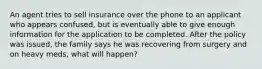 An agent tries to sell insurance over the phone to an applicant who appears confused, but is eventually able to give enough information for the application to be completed. After the policy was issued, the family says he was recovering from surgery and on heavy meds, what will happen?