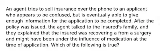 An agent tries to sell insurance over the phone to an applicant who appears to be confused, but is eventually able to give enough information for the application to be completed. After the policy was issued, the agent talked to the insured's family, and they explained that the insured was recovering a from a surgery and might have been under the influence of medication at the time of application. Which of the following is true?