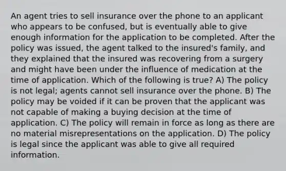 An agent tries to sell insurance over the phone to an applicant who appears to be confused, but is eventually able to give enough information for the application to be completed. After the policy was issued, the agent talked to the insured's family, and they explained that the insured was recovering from a surgery and might have been under the influence of medication at the time of application. Which of the following is true? A) The policy is not legal; agents cannot sell insurance over the phone. B) The policy may be voided if it can be proven that the applicant was not capable of making a buying decision at the time of application. C) The policy will remain in force as long as there are no material misrepresentations on the application. D) The policy is legal since the applicant was able to give all required information.