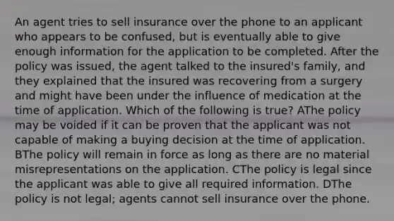 An agent tries to sell insurance over the phone to an applicant who appears to be confused, but is eventually able to give enough information for the application to be completed. After the policy was issued, the agent talked to the insured's family, and they explained that the insured was recovering from a surgery and might have been under the influence of medication at the time of application. Which of the following is true? AThe policy may be voided if it can be proven that the applicant was not capable of making a buying decision at the time of application. BThe policy will remain in force as long as there are no material misrepresentations on the application. CThe policy is legal since the applicant was able to give all required information. DThe policy is not legal; agents cannot sell insurance over the phone.