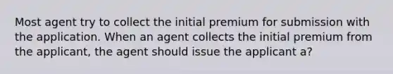 Most agent try to collect the initial premium for submission with the application. When an agent collects the initial premium from the applicant, the agent should issue the applicant a?