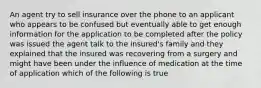 An agent try to sell insurance over the phone to an applicant who appears to be confused but eventually able to get enough information for the application to be completed after the policy was issued the agent talk to the insured's family and they explained that the insured was recovering from a surgery and might have been under the influence of medication at the time of application which of the following is true