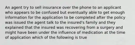 An agent try to sell insurance over the phone to an applicant who appears to be confused but eventually able to get enough information for the application to be completed after the policy was issued the agent talk to the insured's family and they explained that the insured was recovering from a surgery and might have been under the influence of medication at the time of application which of the following is true