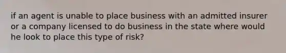 if an agent is unable to place business with an admitted insurer or a company licensed to do business in the state where would he look to place this type of risk?