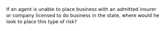 If an agent is unable to place business with an admitted insurer or company licensed to do business in the state, where would he look to place this type of risk?