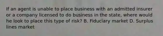 If an agent is unable to place business with an admitted insurer or a company licensed to do business in the state, where would he look to place this type of risk? B. Fiduciary market D. Surplus lines market