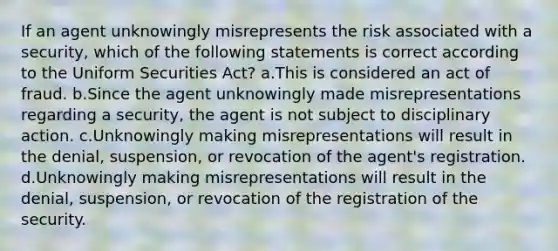 If an agent unknowingly misrepresents the risk associated with a security, which of the following statements is correct according to the Uniform Securities Act? a.This is considered an act of fraud. b.Since the agent unknowingly made misrepresentations regarding a security, the agent is not subject to disciplinary action. c.Unknowingly making misrepresentations will result in the denial, suspension, or revocation of the agent's registration. d.Unknowingly making misrepresentations will result in the denial, suspension, or revocation of the registration of the security.