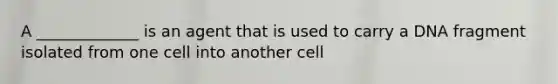 A _____________ is an agent that is used to carry a DNA fragment isolated from one cell into another cell