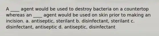 A ____ agent would be used to destroy bacteria on a countertop whereas an ____ agent would be used on skin prior to making an incision. a. antiseptic, sterilant b. disinfectant, sterilant c. disinfectant, antiseptic d. antiseptic, disinfectant