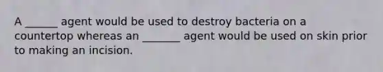 A ______ agent would be used to destroy bacteria on a countertop whereas an _______ agent would be used on skin prior to making an incision.