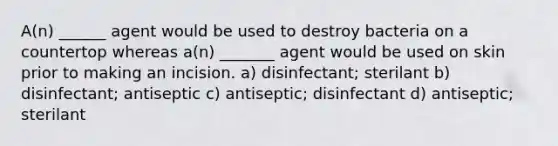 A(n) ______ agent would be used to destroy bacteria on a countertop whereas a(n) _______ agent would be used on skin prior to making an incision. a) disinfectant; sterilant b) disinfectant; antiseptic c) antiseptic; disinfectant d) antiseptic; sterilant