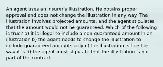 An agent uses an insurer's illustration. He obtains proper approval and does not change the illustration in any way. The illustration involves projected amounts, and the agent stipulates that the amount would not be guaranteed. Which of the following is true? a) it is illegal to include a non-guaranteed amount in an illustration b) the agent needs to change the illustration to include guaranteed amounts only c) the illustration is fine the way it is d) the agent must stipulate that the illustration is not part of the contract