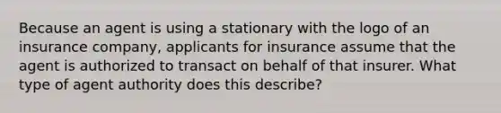 Because an agent is using a stationary with the logo of an insurance company, applicants for insurance assume that the agent is authorized to transact on behalf of that insurer. What type of agent authority does this describe?