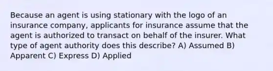 Because an agent is using stationary with the logo of an insurance company, applicants for insurance assume that the agent is authorized to transact on behalf of the insurer. What type of agent authority does this describe? A) Assumed B) Apparent C) Express D) Applied