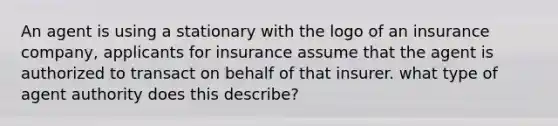 An agent is using a stationary with the logo of an insurance company, applicants for insurance assume that the agent is authorized to transact on behalf of that insurer. what type of agent authority does this describe?