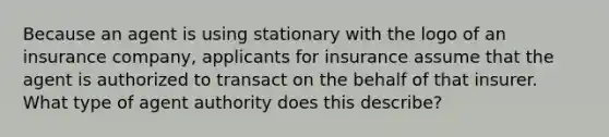 Because an agent is using stationary with the logo of an insurance company, applicants for insurance assume that the agent is authorized to transact on the behalf of that insurer. What type of agent authority does this describe?