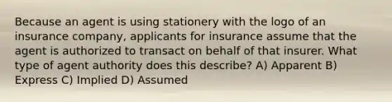 Because an agent is using stationery with the logo of an insurance company, applicants for insurance assume that the agent is authorized to transact on behalf of that insurer. What type of agent authority does this describe? A) Apparent B) Express C) Implied D) Assumed