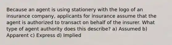 Because an agent is using stationery with the logo of an insurance company, applicants for insurance assume that the agent is authorized to transact on behalf of the insurer. What type of agent authority does this describe? a) Assumed b) Apparent c) Express d) Implied