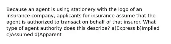 Because an agent is using stationery with the logo of an insurance company, applicants for insurance assume that the agent is authorized to transact on behalf of that insurer. What type of agent authority does this describe? a)Express b)Implied c)Assumed d)Apparent