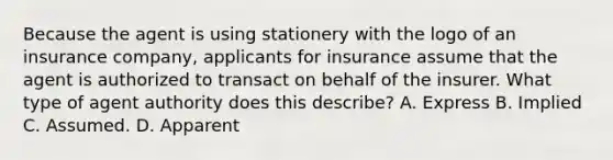 Because the agent is using stationery with the logo of an insurance company, applicants for insurance assume that the agent is authorized to transact on behalf of the insurer. What type of agent authority does this describe? A. Express B. Implied C. Assumed. D. Apparent