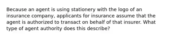 Because an agent is using stationery with the logo of an insurance company, applicants for insurance assume that the agent is authorized to transact on behalf of that insurer. What type of agent authority does this describe?