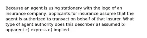 Because an agent is using stationery with the logo of an insurance company, applicants for insurance assume that the agent is authorized to transact on behalf of that insurer. What type of agent authority does this describe? a) assumed b) apparent c) express d) implied