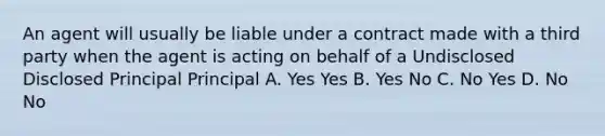 An agent will usually be liable under a contract made with a third party when the agent is acting on behalf of a Undisclosed Disclosed Principal Principal A. Yes Yes B. Yes No C. No Yes D. No No