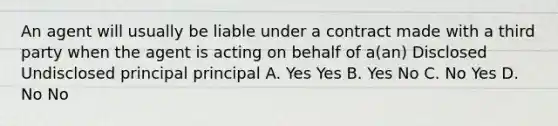 An agent will usually be liable under a contract made with a third party when the agent is acting on behalf of a(an) Disclosed Undisclosed principal principal A. Yes Yes B. Yes No C. No Yes D. No No