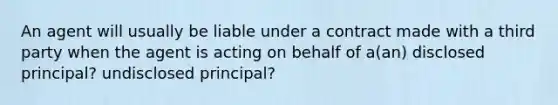 An agent will usually be liable under a contract made with a third party when the agent is acting on behalf of a(an) disclosed principal? undisclosed principal?