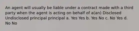 An agent will usually be liable under a contract made with a third party when the agent is acting on behalf of a(an) Disclosed Undisclosed principal principal a. Yes Yes b. Yes No c. No Yes d. No No