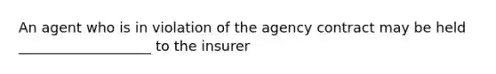 An agent who is in violation of the agency contract may be held ___________________ to the insurer