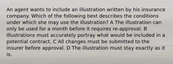 An agent wants to include an illustration written by his insurance company. Which of the following best describes the conditions under which she may use the illustration? A The illustration can only be used for a month before it requires re-approval. B Illustrations must accurately portray what would be included in a potential contract. C All changes must be submitted to the insurer before approval. D The illustration must stay exactly as it is.