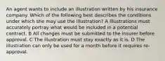 An agent wants to include an illustration written by his insurance company. Which of the following best describes the conditions under which she may use the illustration? A Illustrations must accurately portray what would be included in a potential contract. B All changes must be submitted to the insurer before approval. C The illustration must stay exactly as it is. D The illustration can only be used for a month before it requires re-approval.