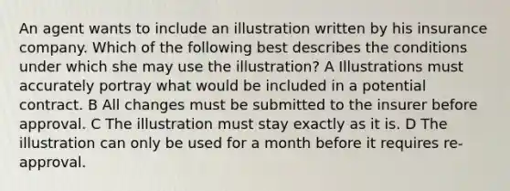 An agent wants to include an illustration written by his insurance company. Which of the following best describes the conditions under which she may use the illustration? A Illustrations must accurately portray what would be included in a potential contract. B All changes must be submitted to the insurer before approval. C The illustration must stay exactly as it is. D The illustration can only be used for a month before it requires re-approval.