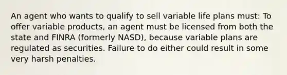 An agent who wants to qualify to sell variable life plans must: To offer variable products, an agent must be licensed from both the state and FINRA (formerly NASD), because variable plans are regulated as securities. Failure to do either could result in some very harsh penalties.