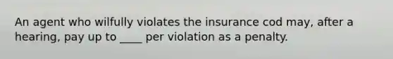 An agent who wilfully violates the insurance cod may, after a hearing, pay up to ____ per violation as a penalty.