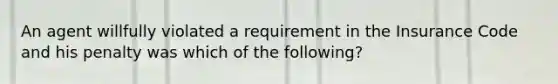 An agent willfully violated a requirement in the Insurance Code and his penalty was which of the following?