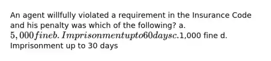 An agent willfully violated a requirement in the Insurance Code and his penalty was which of the following? a. 5,000 fine b. Imprisonment up to 60 days c.1,000 fine d. Imprisonment up to 30 days