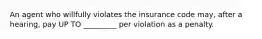 An agent who willfully violates the insurance code may, after a hearing, pay UP TO _________ per violation as a penalty.