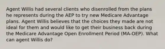 Agent Willis had several clients who disenrolled from the plans he represents during the AEP to try new Medicare Advantage plans. Agent Willis believes that the choices they made are not ideal for them and would like to get their business back during the Medicare Advantage Open Enrollment Period (MA-OEP). What can agent Willis do?