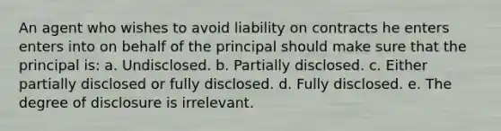 An agent who wishes to avoid liability on contracts he enters enters into on behalf of the principal should make sure that the principal is: a. Undisclosed. b. Partially disclosed. c. Either partially disclosed or fully disclosed. d. Fully disclosed. e. The degree of disclosure is irrelevant.