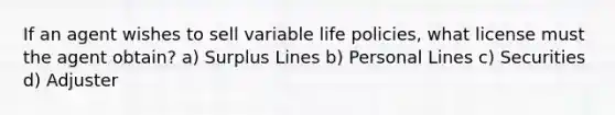 If an agent wishes to sell variable life policies, what license must the agent obtain? a) Surplus Lines b) Personal Lines c) Securities d) Adjuster